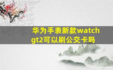 华为手表新款watch gt2可以刷公交卡吗